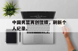 manbetx万博下载体育-中国男篮再创佳绩，刷新个人纪录。