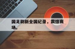 manbetx万博下载官网-国足刷新全国纪录，震惊赛场。