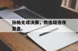 manbetx万博下载-孙杨无缘决赛，教练组连夜复盘。