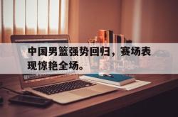 manbetx万博下载官网-中国男篮强势回归，赛场表现惊艳全场。