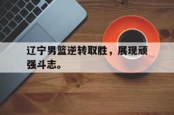 manbetx万博下载体育-辽宁男篮逆转取胜，展现顽强斗志。