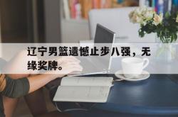manbetx万博下载官网-辽宁男篮遗憾止步八强，无缘奖牌。