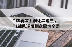 manbetx万博下载体育-TES再次上演让二追三，T1战队逆境翻盘震惊全网