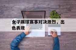 manbetx万博下载体育-女子踢球赛事对决激烈，出色表现