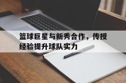 manbetx万博下载官网-篮球巨星与新秀合作，传授经验提升球队实力
