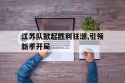 manbetx万博下载体育-江苏队掀起胜利狂潮,引领新季开局