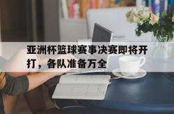 manbetx万博下载官网-亚洲杯篮球赛事决赛即将开打，各队准备万全
