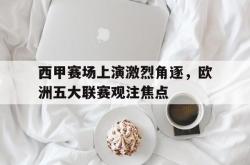 manbetx万博下载体育-西甲赛场上演激烈角逐，欧洲五大联赛观注焦点
