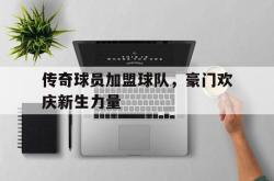 manbetx万博下载官网-传奇球员加盟球队，豪门欢庆新生力量