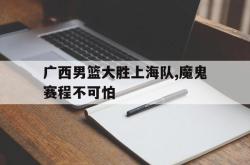 manbetx万博下载体育-广西男篮大胜上海队,魔鬼赛程不可怕