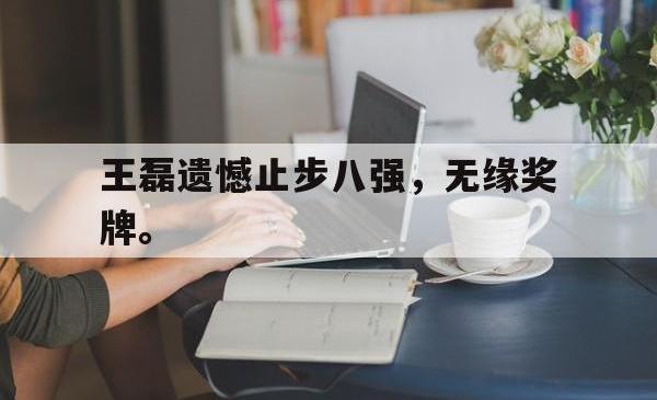 manbetx万博下载体育-王磊遗憾止步八强，无缘奖牌。