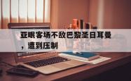 manbetx万博下载-亚眠客场不敌巴黎圣日耳曼，遭到压制