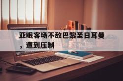 manbetx万博下载-亚眠客场不敌巴黎圣日耳曼，遭到压制