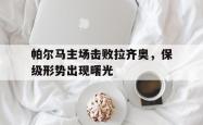manbetx万博下载官网-帕尔马主场击败拉齐奥，保级形势出现曙光