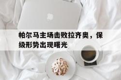 manbetx万博下载官网-帕尔马主场击败拉齐奥，保级形势出现曙光
