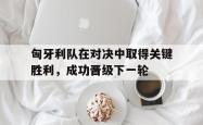 manbetx万博下载-匈牙利队在对决中取得关键胜利，成功晋级下一轮