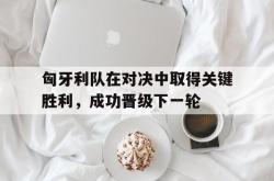 manbetx万博下载-匈牙利队在对决中取得关键胜利，成功晋级下一轮