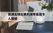 manbetx万博下载-亚洲足球比赛的深厚底蕴令人震撼