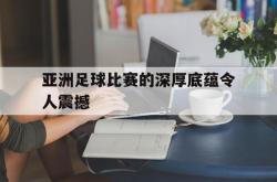 manbetx万博下载-亚洲足球比赛的深厚底蕴令人震撼