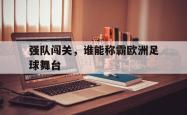 manbetx万博下载官网-强队闯关，谁能称霸欧洲足球舞台