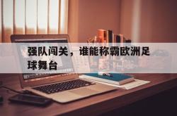 manbetx万博下载官网-强队闯关，谁能称霸欧洲足球舞台