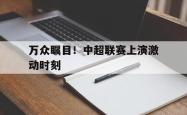 manbetx万博下载体育-万众瞩目！中超联赛上演激动时刻