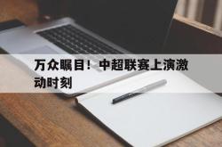 manbetx万博下载体育-万众瞩目！中超联赛上演激动时刻