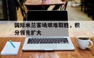 manbetx万博下载体育-国际米兰客场艰难取胜，积分领先扩大