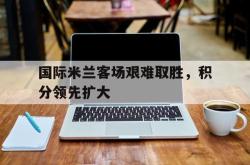 manbetx万博下载体育-国际米兰客场艰难取胜，积分领先扩大