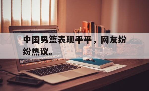 manbetx万博下载官网-中国男篮表现平平，网友纷纷热议。