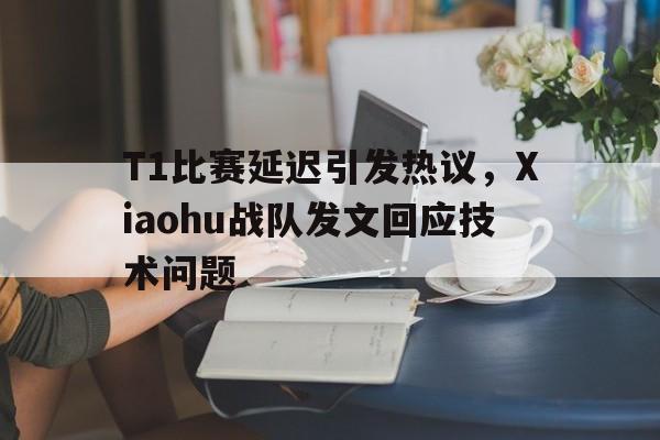T1比赛延迟引发热议，Xiaohu战队发文回应技术问题