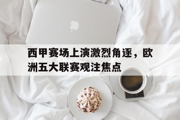 西甲赛场上演激烈角逐，欧洲五大联赛观注焦点