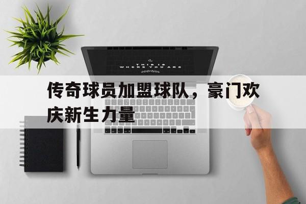 传奇球员加盟球队，豪门欢庆新生力量