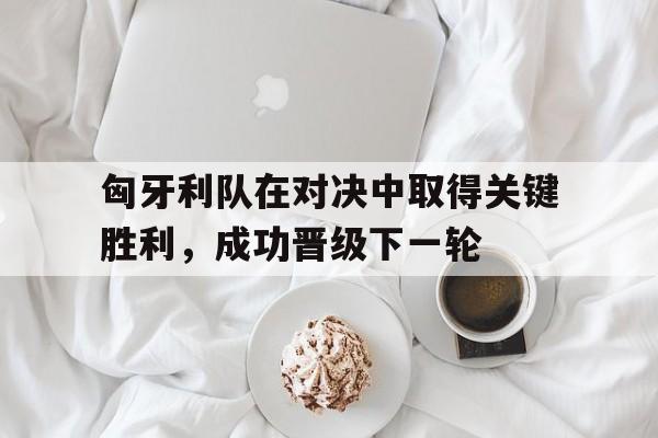 匈牙利队在对决中取得关键胜利，成功晋级下一轮