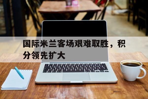 国际米兰客场艰难取胜，积分领先扩大